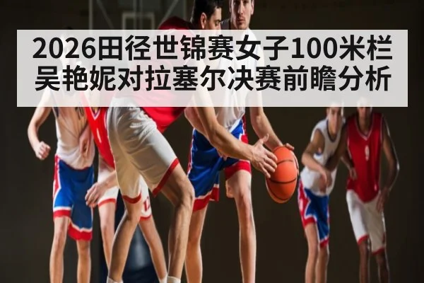 2026田径世锦赛女子100米栏吴艳妮对拉塞尔决赛前瞻分析