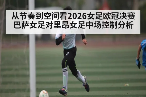 从节奏到空间看2026女足欧冠决赛巴萨女足对里昂女足中场控制分析